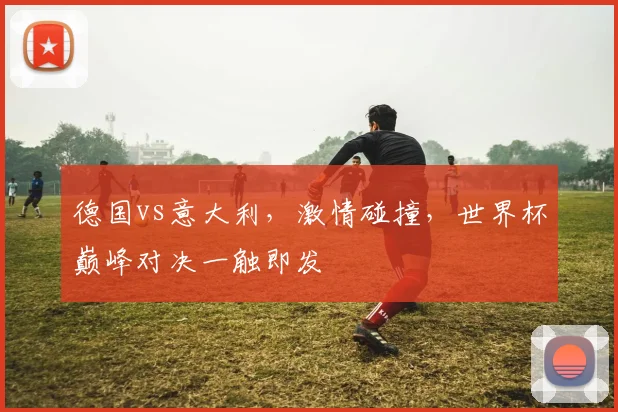 德国vs意大利，激情碰撞，世界杯巅峰对决一触即发