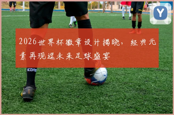 2026世界杯徽章设计揭晓，经典元素再现逗未来足球盛宴