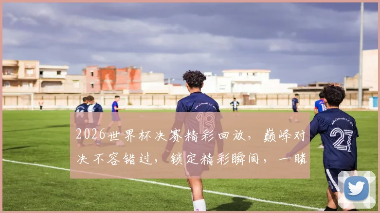 2026世界杯决赛精彩回放，巅峰对决不容错过，锁定精彩瞬间，一睹为快