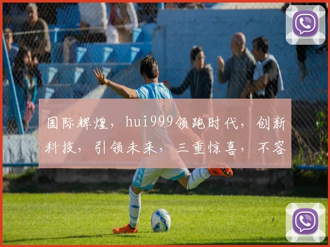 国际辉煌，hui999领跑时代，创新科技，引领未来，三重惊喜，不容错过