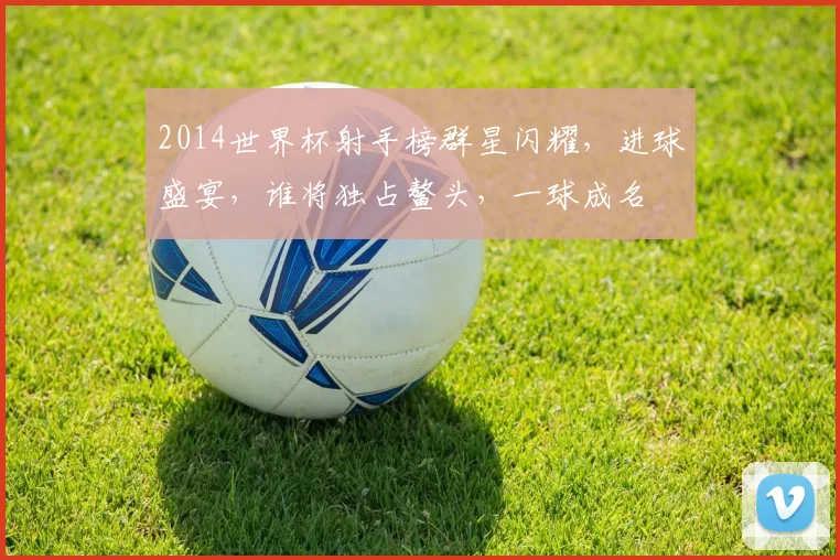 2014世界杯射手榜群星闪耀，进球盛宴，谁将独占鳌头，一球成名