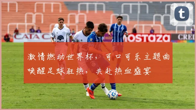 激情燃动世界杯，可口可乐主题曲唤醒足球狂热，共赴热血盛宴