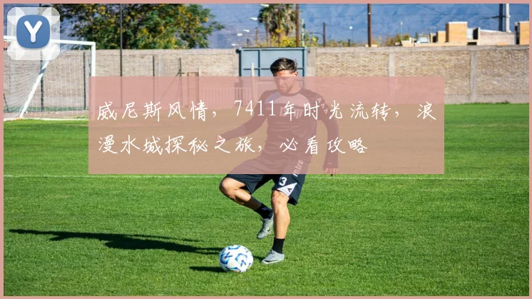 威尼斯风情，7411年时光流转，浪漫水城探秘之旅，必看攻略