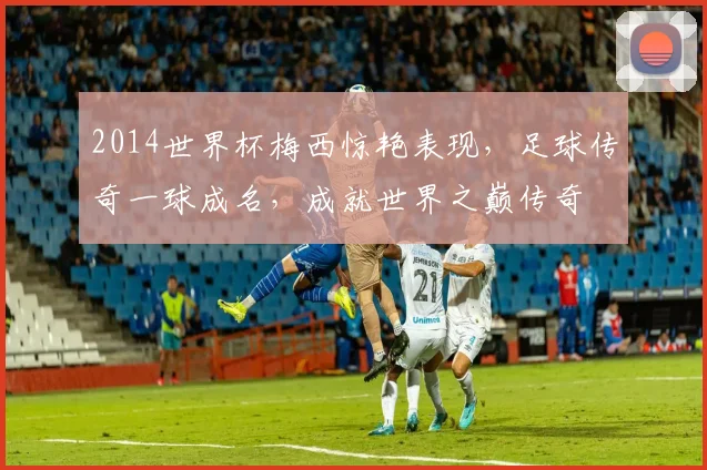 2014世界杯梅西惊艳表现，足球传奇一球成名，成就世界之巅传奇